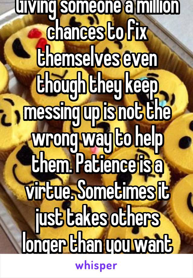 Giving someone a million chances to fix themselves even though they keep messing up is not the wrong way to help them. Patience is a virtue. Sometimes it just takes others longer than you want them to