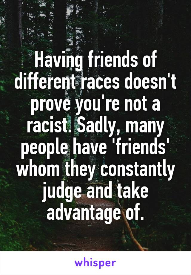 Having friends of different races doesn't prove you're not a racist. Sadly, many people have 'friends' whom they constantly judge and take advantage of.