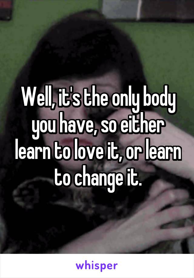 Well, it's the only body you have, so either learn to love it, or learn to change it.