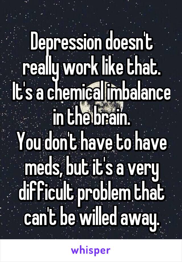 Depression doesn't really work like that. It's a chemical imbalance in the brain.
You don't have to have meds, but it's a very difficult problem that can't be willed away.