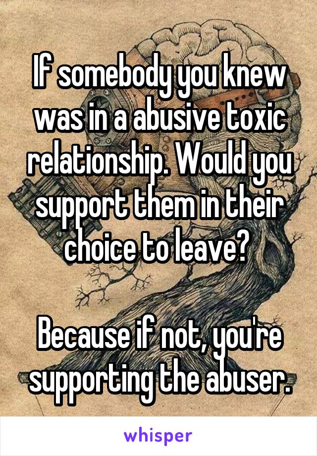 If somebody you knew was in a abusive toxic relationship. Would you support them in their choice to leave? 

Because if not, you're supporting the abuser.