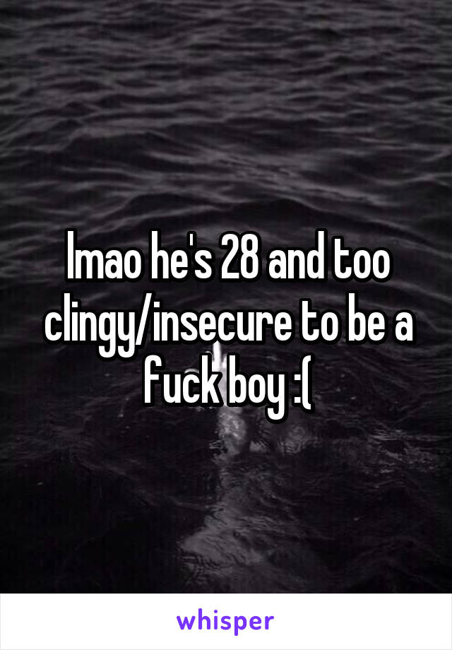 lmao he's 28 and too clingy/insecure to be a fuck boy :(