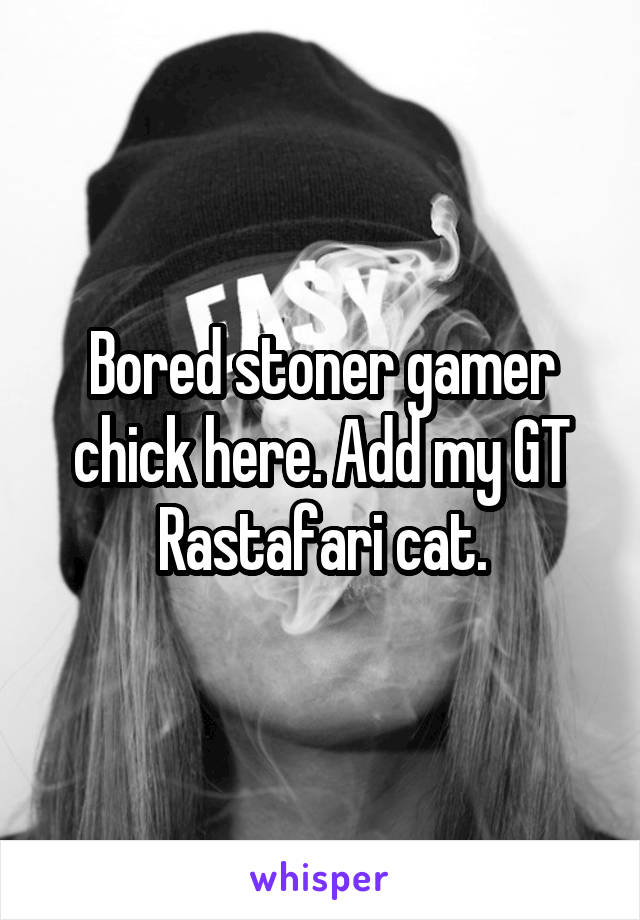 Bored stoner gamer chick here. Add my GT
Rastafari cat.