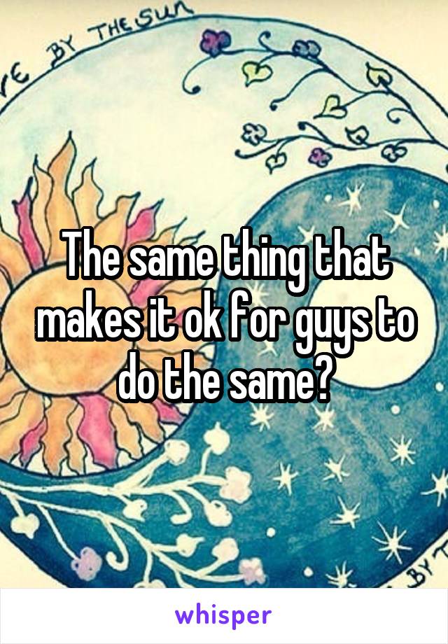The same thing that makes it ok for guys to do the same?