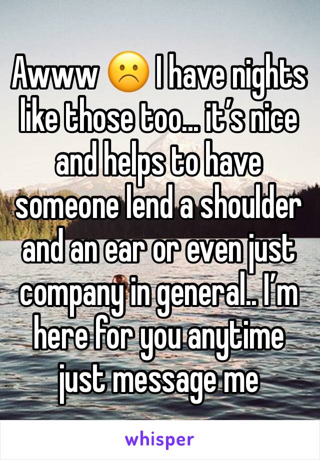Awww ☹️ I have nights like those too... it’s nice and helps to have someone lend a shoulder and an ear or even just company in general.. I’m here for you anytime just message me 