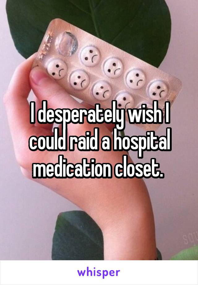 I desperately wish I could raid a hospital medication closet. 