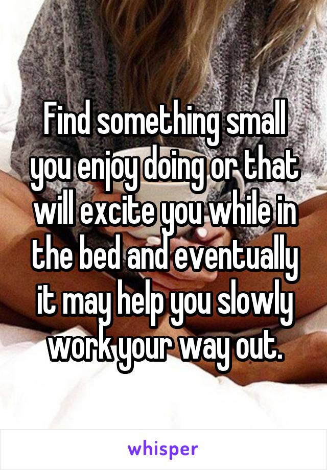 Find something small you enjoy doing or that will excite you while in the bed and eventually it may help you slowly work your way out.