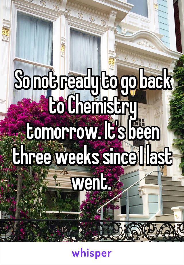 So not ready to go back to Chemistry tomorrow. It's been three weeks since I last went. 
