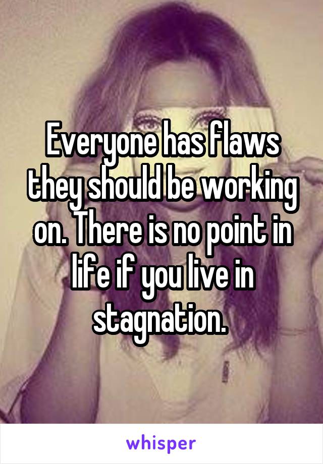 Everyone has flaws they should be working on. There is no point in life if you live in stagnation. 