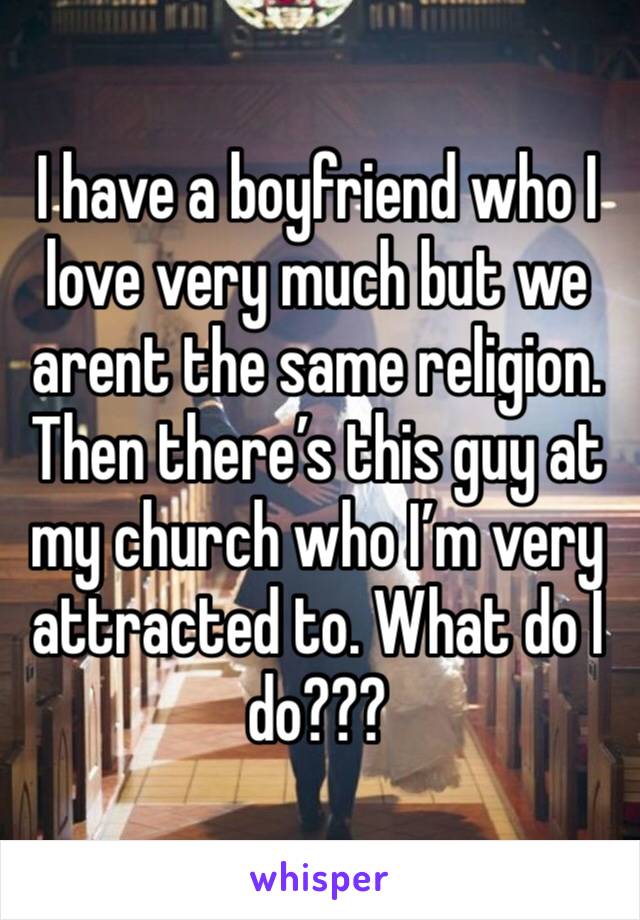 I have a boyfriend who I love very much but we arent the same religion. Then there’s this guy at my church who I’m very attracted to. What do I do???
