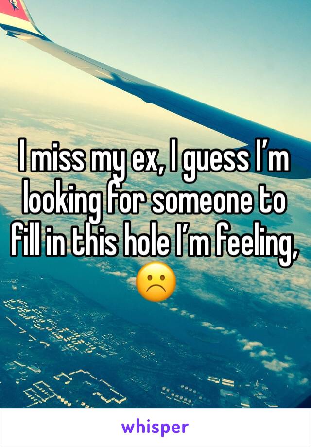 I miss my ex, I guess I’m looking for someone to fill in this hole I’m feeling, ☹️