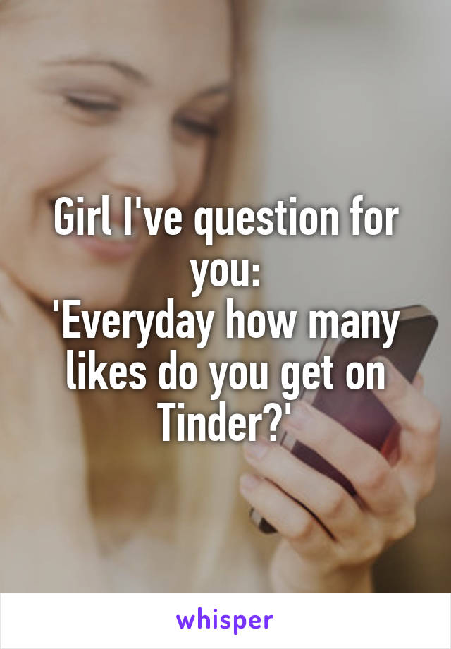 Girl I've question for you:
'Everyday how many likes do you get on Tinder?'