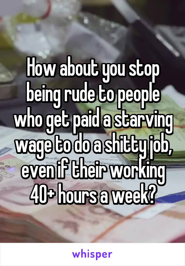 How about you stop being rude to people who get paid a starving wage to do a shitty job, even if their working 40+ hours a week?