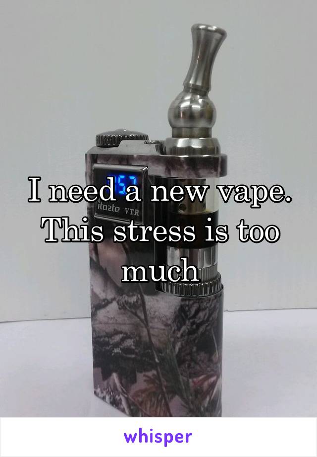 I need a new vape. This stress is too much