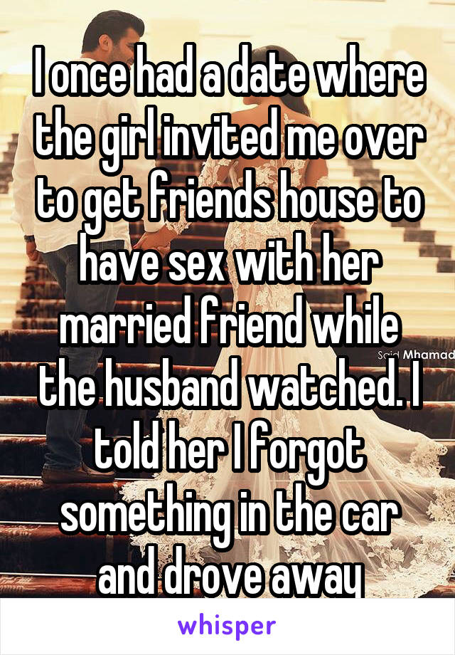 I once had a date where the girl invited me over to get friends house to have sex with her married friend while the husband watched. I told her I forgot something in the car and drove away
