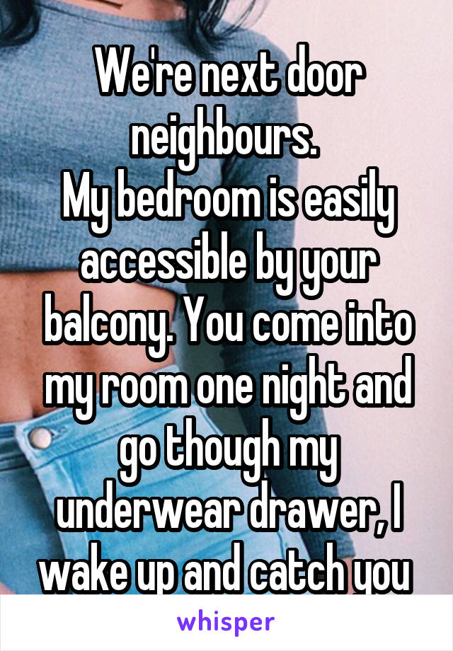 We're next door neighbours. 
My bedroom is easily accessible by your balcony. You come into my room one night and go though my underwear drawer, I wake up and catch you 