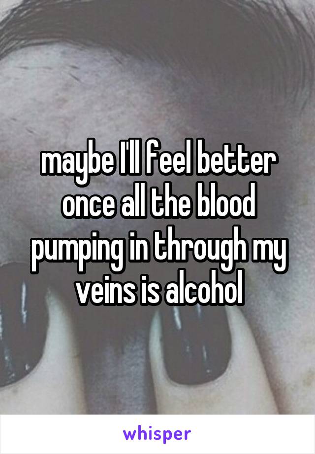 maybe I'll feel better once all the blood pumping in through my veins is alcohol