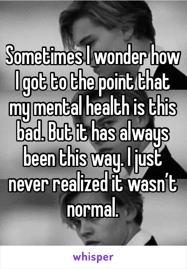 Sometimes I wonder how I got to the point that my mental health is this bad. But it has always been this way. I just never realized it wasn’t normal. 
