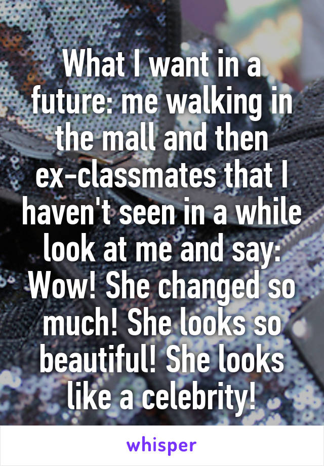 What I want in a future: me walking in the mall and then ex-classmates that I haven't seen in a while look at me and say: Wow! She changed so much! She looks so beautiful! She looks like a celebrity!
