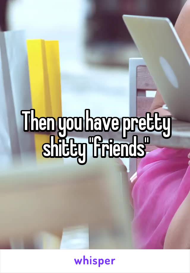 Then you have pretty shitty "friends"