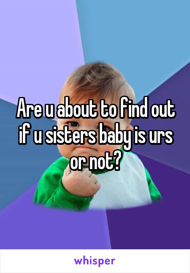 Are u about to find out if u sisters baby is urs or not?