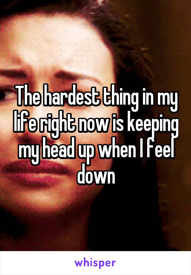 The hardest thing in my life right now is keeping my head up when I feel down