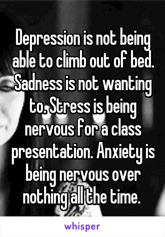 Depression is not being able to climb out of bed. Sadness is not wanting to. Stress is being nervous for a class presentation. Anxiety is being nervous over nothing all the time. 
