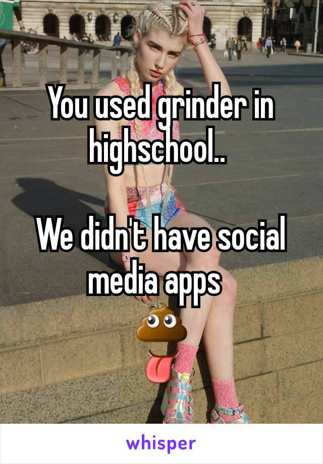 You used grinder in highschool.. 

We didn't have social media apps  
💩
👅
