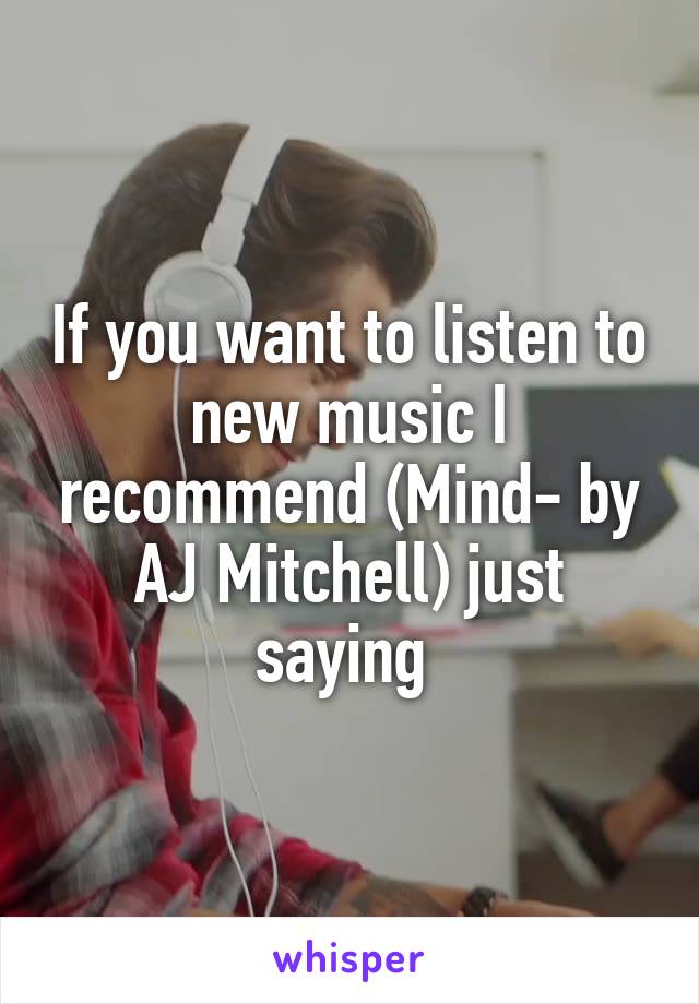 If you want to listen to new music I recommend (Mind- by AJ Mitchell) just saying 