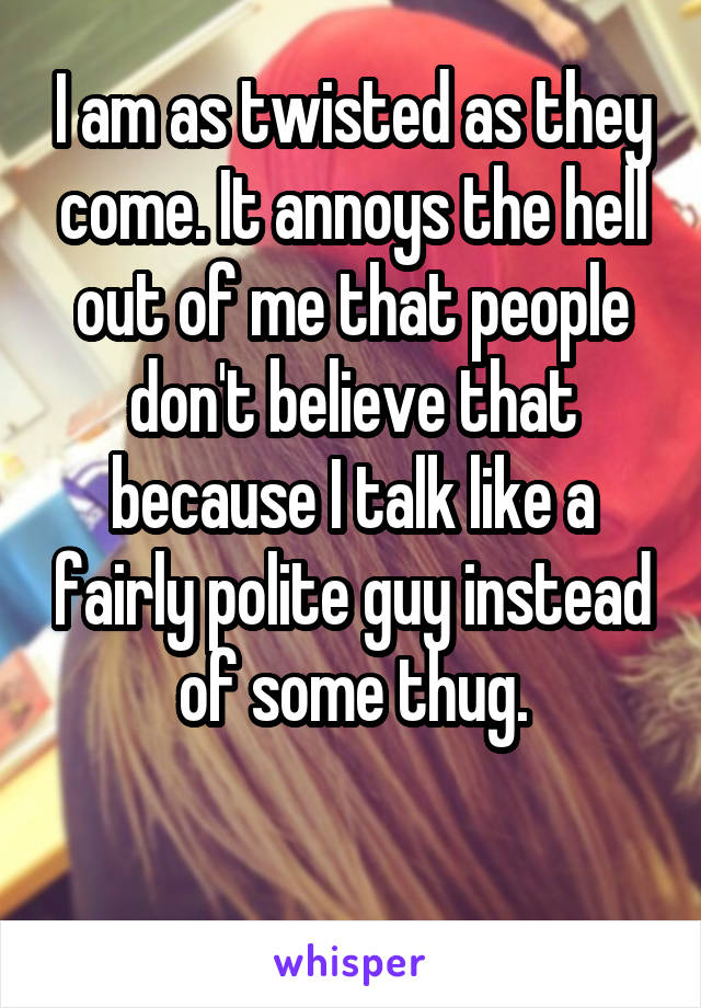 I am as twisted as they come. It annoys the hell out of me that people don't believe that because I talk like a fairly polite guy instead of some thug.

