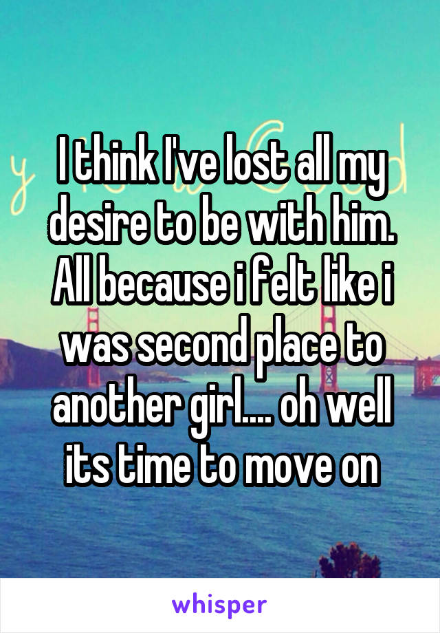 I think I've lost all my desire to be with him. All because i felt like i was second place to another girl.... oh well its time to move on