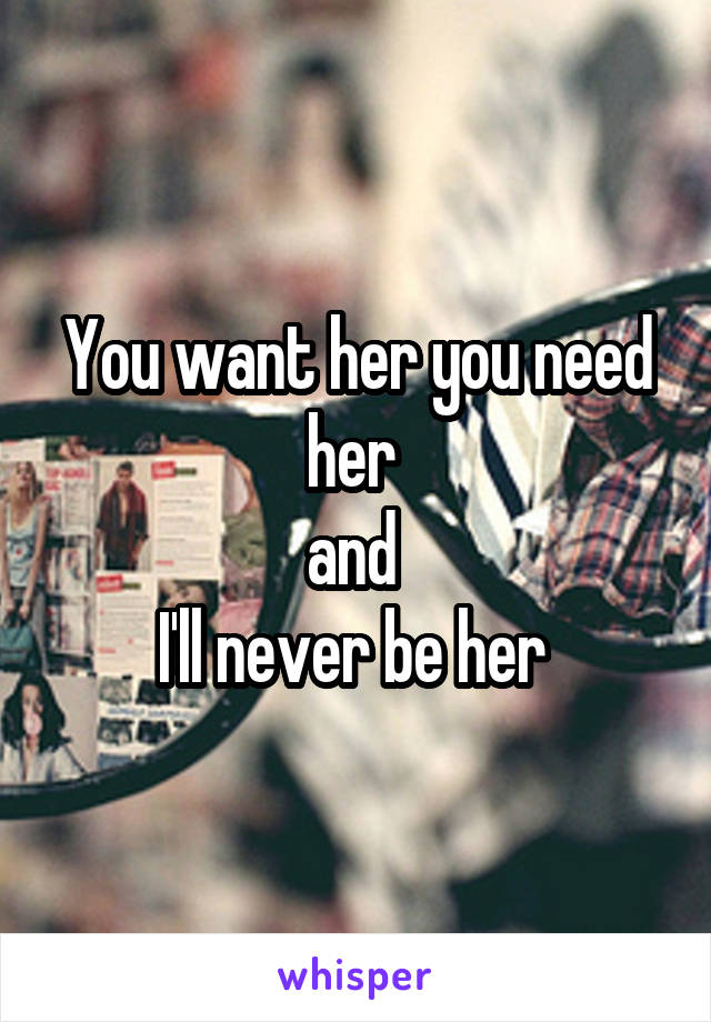 You want her you need her 
and 
I'll never be her 