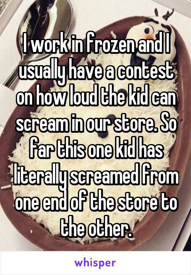 I work in frozen and I usually have a contest on how loud the kid can scream in our store. So far this one kid has literally screamed from one end of the store to the other.