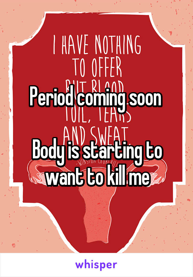 Period coming soon 

Body is starting to want to kill me
