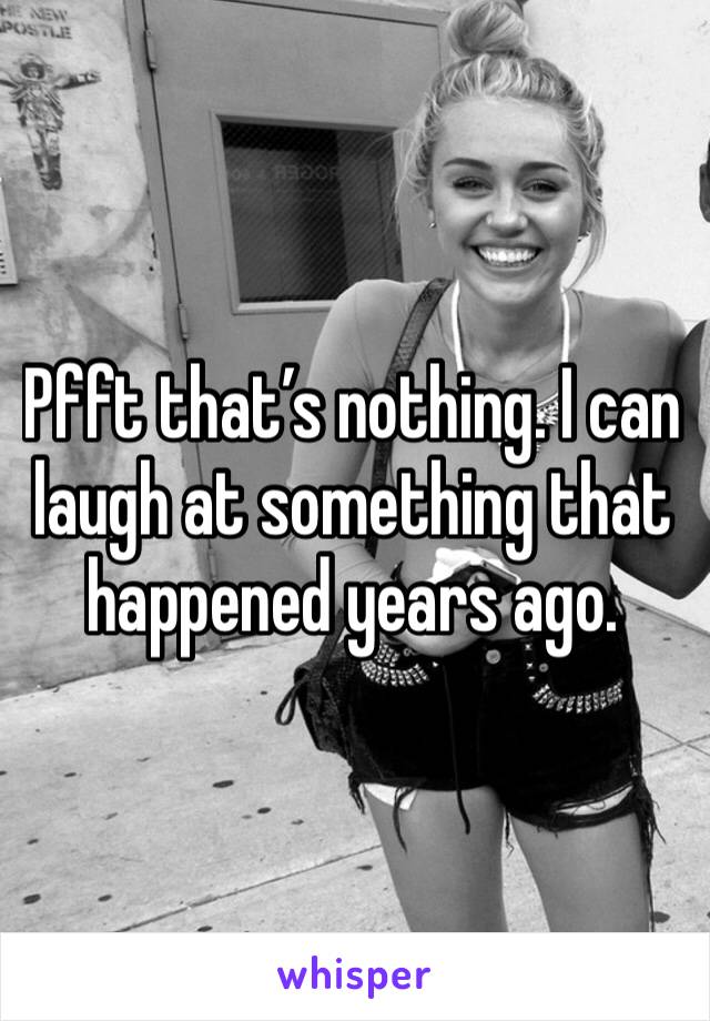 Pfft that’s nothing. I can laugh at something that happened years ago. 