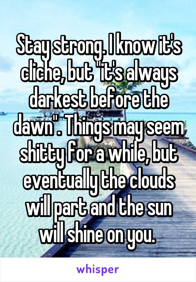 Stay strong. I know it's cliche, but "it's always darkest before the dawn". Things may seem shitty for a while, but eventually the clouds will part and the sun will shine on you. 
