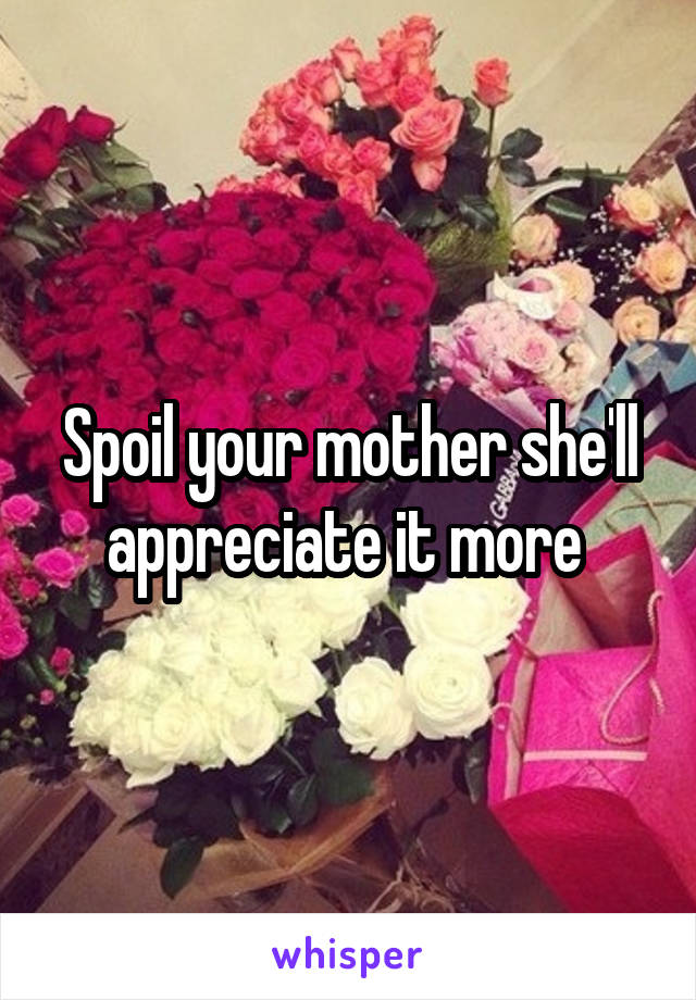 Spoil your mother she'll appreciate it more 