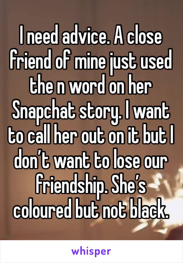 I need advice. A close friend of mine just used the n word on her Snapchat story. I want to call her out on it but I don’t want to lose our friendship. She’s coloured but not black.