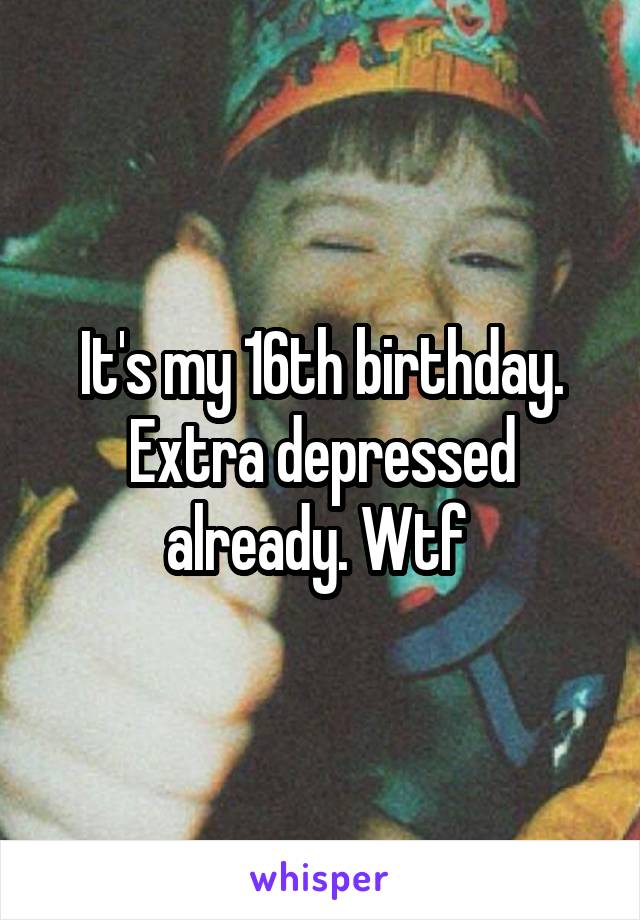 It's my 16th birthday.
Extra depressed already. Wtf 