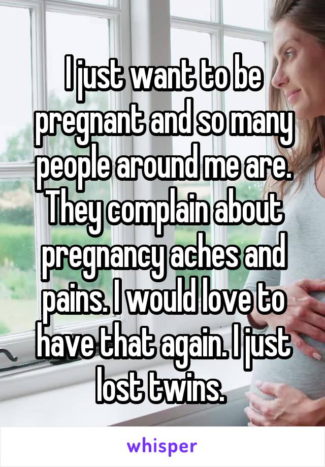 I just want to be pregnant and so many people around me are. They complain about pregnancy aches and pains. I would love to have that again. I just lost twins. 