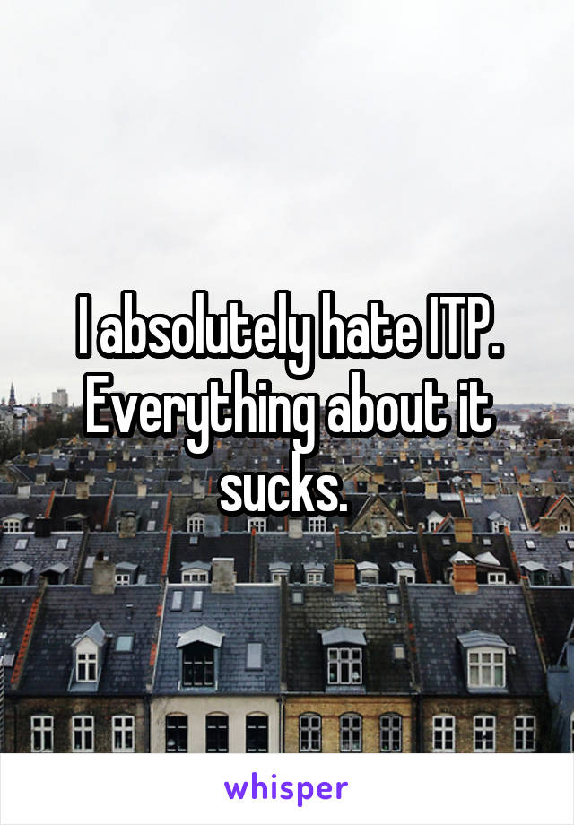 I absolutely hate ITP. Everything about it sucks. 