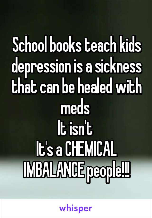 School books teach kids depression is a sickness that can be healed with meds 
It isn't 
It's a CHEMICAL IMBALANCE people!!!