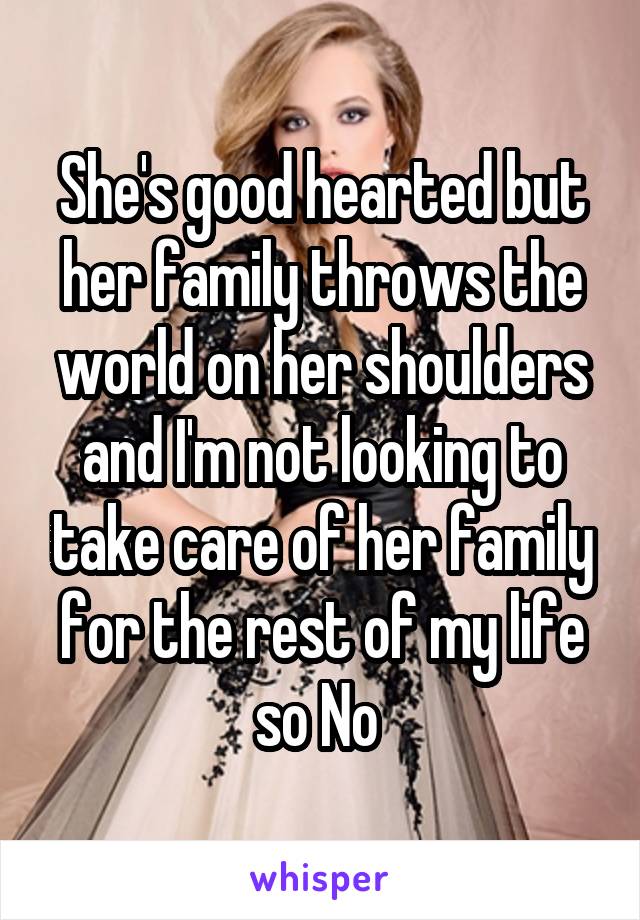 She's good hearted but her family throws the world on her shoulders and I'm not looking to take care of her family for the rest of my life so No 