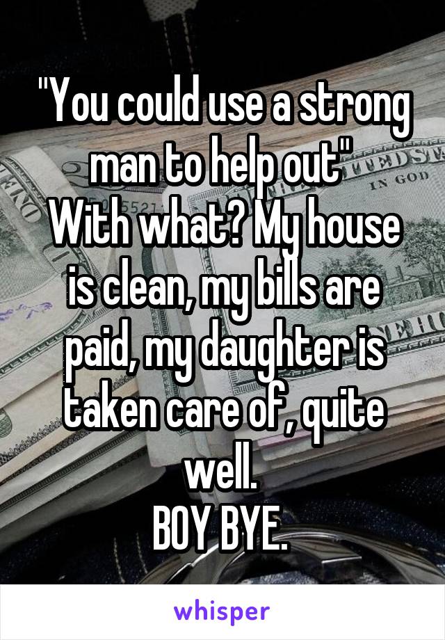 "You could use a strong man to help out" 
With what? My house is clean, my bills are paid, my daughter is taken care of, quite well. 
BOY BYE. 
