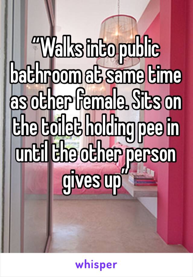 “Walks into public bathroom at same time as other female. Sits on the toilet holding pee in until the other person gives up”