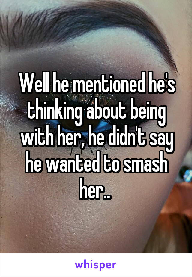 Well he mentioned he's thinking about being with her, he didn't say he wanted to smash her.. 