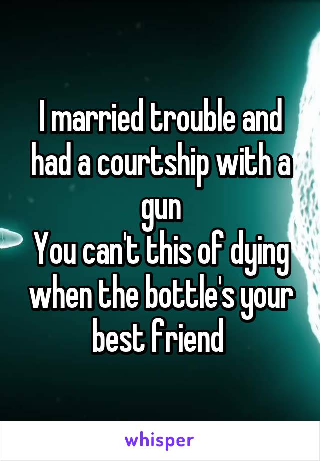 I married trouble and had a courtship with a gun
You can't this of dying when the bottle's your best friend 