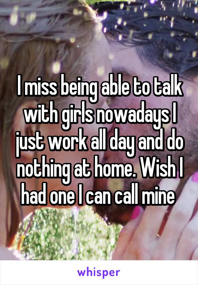 I miss being able to talk with girls nowadays I just work all day and do nothing at home. Wish I had one I can call mine 