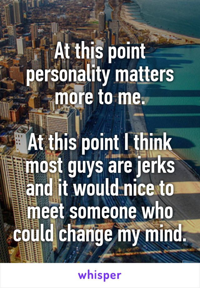 At this point personality matters more to me.

At this point I think most guys are jerks and it would nice to meet someone who could change my mind.