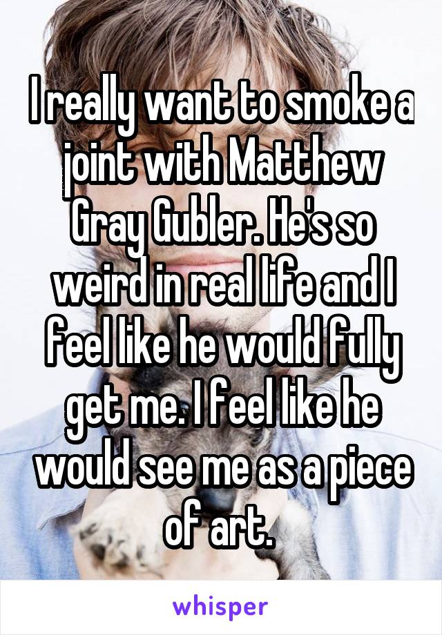 I really want to smoke a joint with Matthew Gray Gubler. He's so weird in real life and I feel like he would fully get me. I feel like he would see me as a piece of art. 